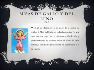 MISAS DE GALLO Y DEL
        NIÑO

     El 25 de diciembre a las doce de la noche se
    celebra la Misa del Gallo en todas las iglesias. Es una
    misa bastante larga pero la más concurrida del año y
    posteriormente se realizan misas al Niño de cada
    familia, o sea al niño Jesús que se las hacen hasta el 6
    de Enero.
 