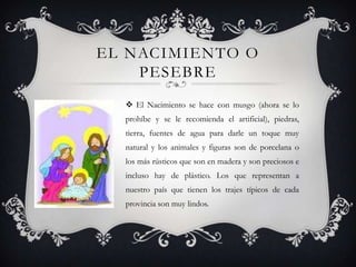 EL NACIMIENTO O
    PESEBRE
   El Nacimiento se hace con musgo (ahora se lo
  prohíbe y se le recomienda el artificial), piedras,
  tierra, fuentes de agua para darle un toque muy
  natural y los animales y figuras son de porcelana o
  los más rústicos que son en madera y son preciosos e
  incluso hay de plástico. Los que representan a
  nuestro país que tienen los trajes típicos de cada
  provincia son muy lindos.
 
