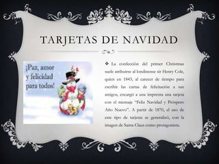 TARJETAS DE NAVIDAD

         La confección del primer Christmas
        suele atribuirse al londinense sir Henry Cole,
        quien en 1843, al carecer de tiempo para
        escribir las cartas de felicitación a sus
        amigos, encargó a una imprenta una tarjeta
        con el mensaje “Feliz Navidad y Próspero
        Año Nuevo”. A partir de 1870, el uso de
        este tipo de tarjetas se generalizó, con la
        imagen de Santa Claus como protagonista.
 