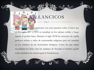 VILLANCICOS

 El origen de estas canciones son unos poemas sobre el amor que
en los siglos XV y XVI se cantaban en los salones nobles y luego
repetía el pueblo llano. Durante el siglo XVII los maestros de capilla
pusieron música a miles de cancioncillas religiosas para ser cantadas
en los maitines de las festividades litúrgicas. Como las que mejor
recordaban los fieles eran los maitines de Navidad el término quedó
como sinónimo de canción para la Nochebuena.
 