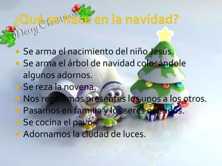   Se arma el nacimiento del niño Jesús.
   Se arma el árbol de navidad colocándole
    algunos adornos.
   Se reza la novena.
   Nos regalamos presentes los unos a los otros.
   Pasamos en familia y los seres queridos.
   Se cocina el pavo.
   Adornamos la ciudad de luces.
 