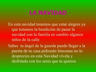 LA NAVIDAD En esta navidad tenemos que estar alegres ya que tenemos la bendición de pasar la navidad con la familia en cambio algunos niños de la calle Sabes tu ángel de la guarda puede llegar a la puerta de tu casa pidiendo limosnas no lo desprecies en esta Navidad vívela y disfrútala con los seres que tu quieres