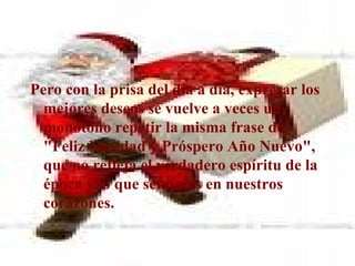 Pero con la prisa del día a día, expresar los mejores deseos se vuelve a veces un monótono repetir la misma frase de "Feliz Navidad y Próspero Año Nuevo", que no refleja el verdadero espíritu de la época y lo que sentimos en nuestros corazones. 