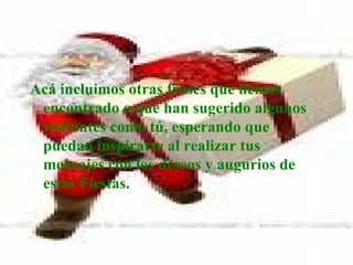 Acá incluimos otras frases que hemos encontrado o que han sugerido algunos visitantes como tú, esperando que puedan inspirarte al realizar tus mensajes con los deseos y augurios de estas Fiestas. 