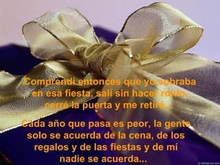 Comprendí entonces que yo sobraba en esa fiesta, salí sin hacer ruido, cerré la puerta y me retiré...   Cada año que pasa es peor, la gente solo se acuerda de la cena, de los regalos y de las fiestas y de mí nadie se acuerda...   
