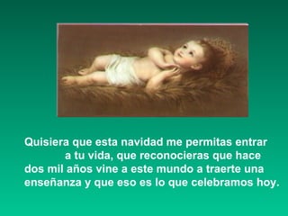 . Quisiera que esta navidad me permitas entrar  a tu vida, que reconocieras que hace  dos mil años vine a este mundo a traerte una enseñanza y que eso es lo que celebramos hoy.  