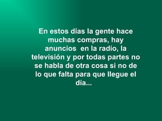 En estos días la gente hace muchas compras, hay anuncios  en la radio, la televisión y por todas partes no se habla de otra cosa si no de lo que falta para que llegue el día...   