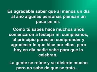Es agradable saber que al menos un día al año algunas personas piensan un poco en mí.  Como tú sabes hace muchos años comenzaron a festejar mi cumpleaños, al principio parecían comprender y agradecer lo que hice por ellos, pero hoy en día nadie sabe para que lo celebran.  La gente se reúne y se divierte mucho pero no sabe de que se trata....   