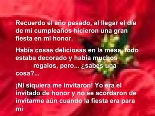 Recuerdo el año pasado, al llegar el día de mi cumpleaños hicieron una gran fiesta en mi honor.  Había cosas deliciosas en la mesa, todo estaba decorado y había muchos  regalos, pero... ¿sabes una cosa?... ¡Ni siquiera me invitaron! Yo era el invitado de honor y no se acordaron de invitarme aún cuando la fiesta era para mí   