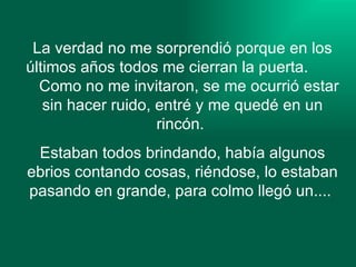 La verdad no me sorprendió porque en los últimos años todos me cierran la puerta.  Como no me invitaron, se me ocurrió estar sin hacer ruido, entré y me quedé en un rincón.  Estaban todos brindando, había algunos ebrios contando cosas, riéndose, lo estaban pasando en grande, para colmo llegó un....  