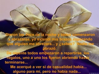 Dieron las doce de la noche y todos comenzaron a abrazarse, yo extendí mis brazos esperando que alguien me abrazara... y ¿sabes?  Nadie me abrazó.  De repente todos empezaron a repartirse  los regalos, uno a uno los fueron abriendo hasta terminarse...  Me acerqué a ver si de casualidad había... alguno para mí, pero no había nada...  