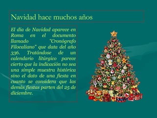 Navidad hace muchos años El día de Navidad aparece en Roma en el documento llamado "Cronógrafo Filocaliano" que data del año 336. Tratándose de un calendario litúrgico parece cierto que la indicación no sea una simple muestra histórica sino el dato de una fiesta en cuanto se considera que las demás fiestas parten del 25 de diciembre. 