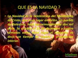QUE ES LA NAVIDAD ?
• La Navidad es la celebración del Nacimiento
de Cristo; que tuvo lugar en Belén, un pueblo
de Palestina, hace aproximadamente dos mil
años. Se celebra el 25 de diciembre y cuatro
semanas antes tiene lugar el Adviento, es
decir, un tiempo de espera y preparación
interior.