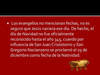     Los evangelios no mencionan fechas, no es
    seguro que Jesús naciera ese día. De hecho, el
    día de Navidad no fue oficialmente
    reconocido hasta el año 345, cuando por
    influencia de San Juan Crisóstomo y San
    Gregorio Nacianzeno se proclamó el 25 de
    diciembre como fecha de la Natividad.
 