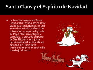    La familiar imagen de Santa
    Claus, con el trineo, los renos y
    las bolsas con juguetes, es una
    invención estadounidense de
    estos años, aunque la leyenda
    de Papá Noel sea antigua y
    compleja, y proceda en parte
    de San Nicolás y una jovial
    figura medieval, el espíritu de
    navidad. En Rusia lleva
    tradicionalmente un cochinillo
    rosa bajo el brazo.
 