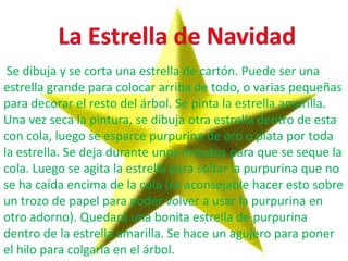 Se dibuja y se corta una estrella de cartón. Puede ser una
estrella grande para colocar arriba de todo, o varias pequeñas
para decorar el resto del árbol. Se pinta la estrella amarilla.
Una vez seca la pintura, se dibuja otra estrella dentro de esta
con cola, luego se esparce purpurina de oro o plata por toda
la estrella. Se deja durante unos minutos para que se seque la
cola. Luego se agita la estrella para soltar la purpurina que no
se ha caída encima de la cola (es aconsejable hacer esto sobre
un trozo de papel para poder volver a usar la purpurina en
otro adorno). Quedará una bonita estrella de purpurina
dentro de la estrella amarilla. Se hace un agujero para poner
el hilo para colgarla en el árbol.
 