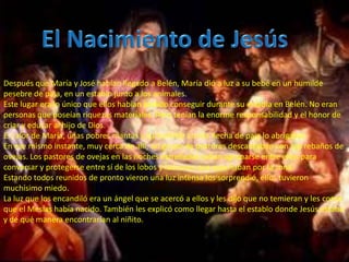 :


Después que María y José habían llegado a Belén, María dió a luz a su bebé en un humilde
pesebre de paja, en un establo junto a los animales.
Este lugar era lo único que ellos habían podido conseguir durante su estadía en Belén. No eran
personas que poseían riquezas materiales. Pero tenían la enorme responsabilidad y el honor de
criar y educar al hijo de Dios.
El calor de María, unas pobres mantas y su humilde cunita hecha de paja lo abrigaban.
En ese mismo instante, muy cerca de allí, un grupo de pastores descanzaban con sus rebaños de
ovejas. Los pastores de ovejas en las noches estrelladas solían agruparse entre ellos para
conversar y protegerse entre sí de los lobos y ladrones que acechaban por la zona.
Estando todos reunidos de pronto vieron una luz intensa los sorprendió, ellos tuvieron
muchísimo miedo.
La luz que los encandiló era un ángel que se acercó a ellos y les dijo que no temieran y les contó
que el Mesías había nacido. También les explicó como llegar hasta el establo donde Jesús estaba
y de qué manera encontrarían al niñito.
 