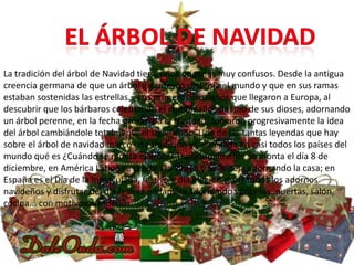 La tradición del árbol de Navidad tiene unos orígenes muy confusos. Desde la antigua
creencia germana de que un árbol gigantesco sostenía el mundo y que en sus ramas
estaban sostenidas las estrellas... Los primeros cristianos que llegaron a Europa, al
descubrir que los bárbaros celebraban el cumpleaños de uno de sus dioses, adornando
un árbol perenne, en la fecha próxima a la Navidad, tomaron progresivamente la idea
del árbol cambiándole totalmente el significado. Una de las tantas leyendas que hay
sobre el árbol de navidad marcó una tradición ya arraigada en casi todos los países del
mundo qué es ¿Cuándo se monta el árbol? Tradicionalmente se monta el día 8 de
diciembre, en América Latina se celebra la virgen y se festeja adornando la casa; en
España es el Día de la Inmaculada, festivo y día elegido sacar todos los adornos
navideños y disfrutar del día festivo en familia adornando ventanas, puertas, salón,
cocina... con motivos navideños.
 