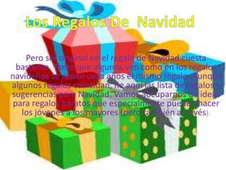 Pero ser original en el regalo de Navidad cuesta
  bastante. Tanto que algunos ven como en los regalos
navideños se repite cada años el mismo regalo. Aunque
algunos regalos coincidan, he aquí las lista de regalos y
sugerencias para Navidad. Vamos aocuparnos de ideas
 para regalos baratos que especialmente pueden hacer
   los jóvenes a los mayores (pero también al revés).
 