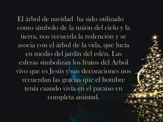 El árbol de navidad ha sido utilizado
como símbolo de la unión del cielo y la
  tierra, nos recuerda la redención y se
 asocia con el árbol de la vida, que lucía
    en medio del jardín del edén. Las
 esferas simbolizan los frutos del Árbol
vivo que es Jesús y sus decoraciones nos
   recuerdan las gracias que el hombre
    tenía cuando vivía en el paraíso en
            completa amistad.
 
