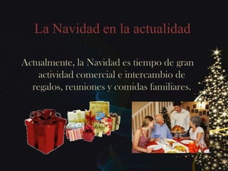 La Navidad en la actualidad

Actualmente, la Navidad es tiempo de gran
    actividad comercial e intercambio de
  regalos, reuniones y comidas familiares.
 