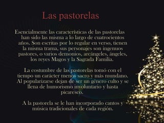 Las pastorelas
Esencialmente las características de las pastorelas
  han sido las misma a lo largo de cuatrocientos
 años. Son escritas por lo regular en verso, tienen
   la misma trama, sus personajes son ingenuos
 pastores, o varios demonios, arcángeles, ángeles,
       los reyes Magos y la Sagrada Familia.
   La costumbre de las pastorelas tomó con el
tiempo un carácter menos sacro y más mundano.
Al popularizarse dejan de ser un género culto y se
    llena de humorismo involuntario y hasta
                   picaresco.
   A la pastorela se le han incorporado cantos y
        música tradicionales de cada región.
 