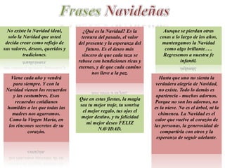 No existe la Navidad ideal,       ¿Qué es la Navidad? Es la           Aunque se pierdan otras
  solo la Navidad que usted        ternura del pasado, el valor       cosas a lo largo de los años,
 decida crear como reflejo de     del presente y la esperanza del      mantengamos la Navidad
sus valores, deseos, queridos y       futuro. Es el deseo más           como algo brillante.….
          tradiciones.              sincero de que cada taza se         Regresemos a nuestra fe
                                  rebose con bendiciones ricas y                infantil.
                                  eternas, y de que cada camino
                                         nos lleve a la paz.
   Viene cada año y vendrá                                             Hasta que uno no sienta la
    para siempre. Y con la                                           verdadera alegría de Navidad,
 Navidad vienen los recuerdos                                         no existe. Todo lo demás es
    y las costumbres. Esos                                           apariencia - muchos adornos.
                                  Que en estas fiestas, la magia
     recuerdos cotidianos                                           Porque no son los adornos, no
                                  sea tu mejor traje, tu sonrisa
 humildes a los que todas las                                       es la nieve. No es el árbol, ni la
                                   el mejor regalo, tus ojos el
    madres nos agarramos.                                             chimenea. La Navidad es el
                                   mejor destino, y tu felicidad
  Como la Virgen María, en                                           calor que vuelve al corazón de
                                     mi mejor deseo FELIZ
  los rincones secretos de su                                       las personas, la generosidad de
                                          NAVIDAD.
            corazón.                                                   compartirla con otros y la
                                                                     esperanza de seguir adelante.
 