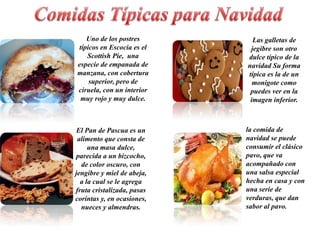 Uno de los postres         Las galletas de
típicos en Escocia es el     jegibre son otro
   Scottish Pie, una        dulce típico de la
especie de empanada de      navidad Su forma
manzana, con cobertura      típica es la de un
    superior, pero de         monigote como
ciruela, con un interior     puedes ver en la
 muy rojo y muy dulce.       imagen inferior.



 El Pan de Pascua es un     la comida de
 alimento que consta de     navidad se puede
     una masa dulce,        consumir el clásico
parecida a un bizcocho,     pavo, que va
  de color oscuro, con      acompañado con
jengibre y miel de abeja,   una salsa especial
  a la cual se le agrega    hecha en casa y con
fruta cristalizada, pasas   una serie de
corintas y, en ocasiones,   verduras, que dan
  nueces y almendras.       sabor al pavo.
 