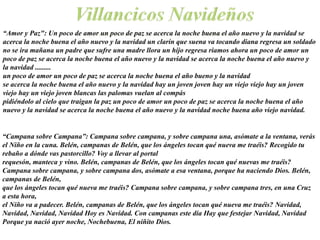 “Amor y Paz": Un poco de amor un poco de paz se acerca la noche buena el año nuevo y la navidad se
acerca la noche buena el año nuevo y la navidad un clarín que suena va tocando diana regresa un soldado
no se ira mañana un padre que sufre una madre llora un hijo regresa riamos ahora un poco de amor un
poco de paz se acerca la noche buena el año nuevo y la navidad se acerca la noche buena el año nuevo y
la navidad .........
un poco de amor un poco de paz se acerca la noche buena el año bueno y la navidad
se acerca la noche buena el año nuevo y la navidad hay un joven joven hay un viejo viejo hay un joven
viejo hay un viejo joven blancas las palomas vuelan al compás
pidiéndolo al cielo que traigan la paz un poco de amor un poco de paz se acerca la noche buena el año
nuevo y la navidad se acerca la noche buena el año nuevo y la navidad noche buena año viejo navidad.


“Campana sobre Campana”: Campana sobre campana, y sobre campana una, asómate a la ventana, verás
el Niño en la cuna. Belén, campanas de Belén, que los ángeles tocan qué nueva me traéis? Recogido tu
rebaño a dónde vas pastorcillo? Voy a llevar al portal
requesón, manteca y vino. Belén, campanas de Belén, que los ángeles tocan qué nuevas me traéis?
Campana sobre campana, y sobre campana dos, asómate a esa ventana, porque ha naciendo Dios. Belén,
campanas de Belén,
que los ángeles tocan qué nueva me traéis? Campana sobre campana, y sobre campana tres, en una Cruz
a esta hora,
el Niño va a padecer. Belén, campanas de Belén, que los ángeles tocan qué nueva me traéis? Navidad,
Navidad, Navidad, Navidad Hoy es Navidad. Con campanas este día Hay que festejar Navidad, Navidad
Porque ya nació ayer noche, Nochebuena, El niñito Dios.
 