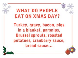 WHAT DO PEOPLE
EAT ON XMAS DAY?
Turkey, gravy, bacon, pigs
  in a blanket, parsnips,
 Brussel sprouts, roasted
potatoes, cranberry sauce,
       bread sauce…
 