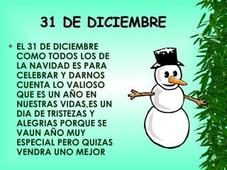 31 DE DICIEMBRE EL 31 DE DICIEMBRE COMO TODOS LOS DE LA NAVIDAD ES PARA CELEBRAR Y DARNOS CUENTA LO VALIOSO QUE ES UN AÑO EN NUESTRAS VIDAS,ES UN DIA DE TRISTEZAS Y ALEGRIAS PORQUE SE VAUN AÑO MUY ESPECIAL PERO QUIZAS VENDRA UNO MEJOR . 