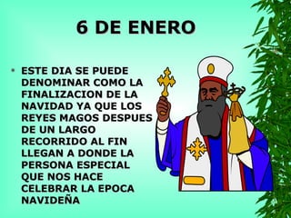 6 DE ENERO ESTE DIA SE PUEDE DENOMINAR COMO LA FINALIZACION DE LA NAVIDAD YA QUE LOS REYES MAGOS DESPUES DE UN LARGO RECORRIDO AL FIN LLEGAN A DONDE LA PERSONA ESPECIAL QUE NOS HACE CELEBRAR LA EPOCA NAVIDEÑA 