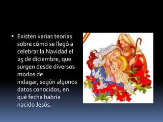  Existen varias teorías
sobre cómo se llegó a
celebrar la Navidad el
25 de diciembre, que
surgen desde diversos
modos de
indagar, según algunos
datos conocidos, en
qué fecha habría
nacido Jesús.
 