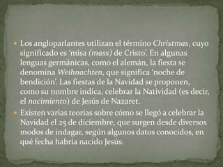 Los angloparlantes utilizan el término Christmas, cuyo
significado es ‘misa (mass) de Cristo’. En algunas
lenguas germánicas, como el alemán, la fiesta se
denomina Weihnachten, que significa ‘noche de
bendición’. Las fiestas de la Navidad se proponen,
como su nombre indica, celebrar la Natividad (es decir,
el nacimiento) de Jesús de Nazaret.
 Existen varias teorías sobre cómo se llegó a celebrar la
Navidad el 25 de diciembre, que surgen desde diversos
modos de indagar, según algunos datos conocidos, en
qué fecha habría nacido Jesús.
 