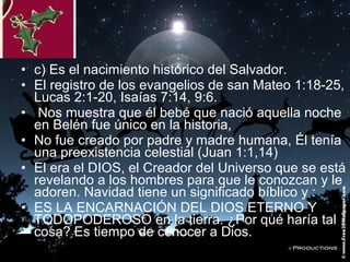 • c) Es el nacimiento histórico del Salvador.
• El registro de los evangelios de san Mateo 1:18-25,
Lucas 2:1-20, Isaías 7:14, 9:6.
• Nos muestra que él bebé que nació aquella noche
en Belén fue único en la historia,
• No fue creado por padre y madre humana, Él tenía
una preexistencia celestial (Juan 1:1,14)
• El era el DIOS, el Creador del Universo que se está
revelando a los hombres para que le conozcan y le
adoren. Navidad tiene un significado bíblico y :
• ES LA ENCARNACIÓN DEL DIOS ETERNO Y
TODOPODEROSO en la tierra. ¿Por qué haría tal
cosa? Es tiempo de conocer a Dios.

 