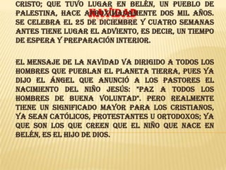 Cristo; que tuvo lugar en Belén, un pueblo de
Palestina, hace aproximadamente dos mil años.
NAVIDAD
Se celebra el 25 de diciembre y cuatro semanas
antes tiene lugar el Adviento, es decir, un tiempo
de espera y preparación interior.
El mensaje de la Navidad va dirigido a todos los
hombres que pueblan el planeta Tierra, pues ya
dijo el Ángel que anunció a los pastores el
nacimiento del niño Jesús: "Paz a todos los
hombres de buena voluntad". Pero realmente
tiene un significado mayor para los cristianos,
ya sean católicos, protestantes u ortodoxos; ya
que son los que creen que el Niño que nace en
Belén, es el Hijo de Dios.

 