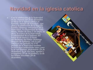  Con la celebración de la Natividad
en las vísperas del 25 de diciembre
se inicia en la Iglesia católica el
llamado «tiempo de Navidad», que
abarca la celebración de la Sagrada
Familia (domingo infraoctava de la
Natividad), la solemnidad de Santa
María, Madre de Dios (1 de enero, es
decir, la octava de la Natividad),
la solemnidad de la Epifanía del
Señor (6 de enero) y la fiesta
del Bautismo del Señor (domingo
después de Epifanía), con la que
concluye ese período.14 15 El
período de la Natividad también
incluye otras festividades tales como
la de san Esteban, protomártir (26 de
diciembre), la de san Juan, apóstol y
evangelista (27 de diciembre) y la de
los Santos Inocentes (28 de
diciembre)
 