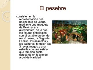 El pesebre 
consisten en la 
representación del 
nacimiento de Jesús, 
mediante una maqueta 
de Belén y sus 
alrededores, en la que 
las figuras principales 
son el establo en donde 
nació Jesús, la Sagrada 
Familia, los animales y 
los pastores, también los 
3 reyes magos y una 
estrella con una estela 
que también suele 
colocarse en lo alto del 
árbol de Navidad 
 