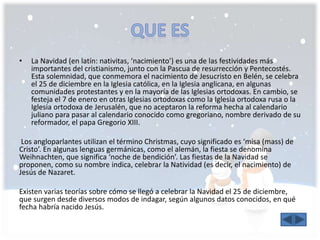 • La Navidad (en latín: nativitas, ‘nacimiento’) es una de las festividades más 
importantes del cristianismo, junto con la Pascua de resurrección y Pentecostés. 
Esta solemnidad, que conmemora el nacimiento de Jesucristo en Belén, se celebra 
el 25 de diciembre en la Iglesia católica, en la Iglesia anglicana, en algunas 
comunidades protestantes y en la mayoría de las Iglesias ortodoxas. En cambio, se 
festeja el 7 de enero en otras Iglesias ortodoxas como la Iglesia ortodoxa rusa o la 
Iglesia ortodoxa de Jerusalén, que no aceptaron la reforma hecha al calendario 
juliano para pasar al calendario conocido como gregoriano, nombre derivado de su 
reformador, el papa Gregorio XIII. 
Los angloparlantes utilizan el término Christmas, cuyo significado es ‘misa (mass) de 
Cristo’. En algunas lenguas germánicas, como el alemán, la fiesta se denomina 
Weihnachten, que significa ‘noche de bendición’. Las fiestas de la Navidad se 
proponen, como su nombre indica, celebrar la Natividad (es decir, el nacimiento) de 
Jesús de Nazaret. 
Existen varias teorías sobre cómo se llegó a celebrar la Navidad el 25 de diciembre, 
que surgen desde diversos modos de indagar, según algunos datos conocidos, en qué 
fecha habría nacido Jesús. 
 