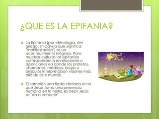 ¿QUE ES LA EPIFANIA? 
 La Epifanía (por etimología, del 
griego: επιφάνεια que significa: 
"manifestación") es un 
acontecimiento religioso. Para 
muchas culturas las epifanías 
corresponden a revelaciones o 
apariciones en donde los profetas, 
chamanes, médicos, brujos u 
oráculos interpretaban visiones más 
allá de este mundo. 
 Es también una fiesta cristiana en la 
que Jesús toma una presencia 
humana en la tierra, es decir Jesús 
se "da a conocer" 
 
