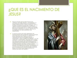 ¿QUE ES EL NACIMIENTO DE 
JESUS? 
 Para la mayoría de las denominaciones 
cristianas, es el Hijo de Dios y, por extensión, la 
encarnación de Dios mismo. Su importancia 
estriba asimismo en la creencia de que ―con su 
muerte y posterior resurrección― redimió al 
género humano. El judaísmo niega su divinidad, 
que es incompatible con su concepción de Dios. 
En el islam, donde se lo conoce como Isa, es 
considerado uno de los profetas más 
importantes. 
 Lo que se conoce de Jesús depende casi 
exclusivamente de la tradición cristiana (aunque 
se le menciona en fuentes no cristianas),3 
especialmente de la utilizada para la 
composición de los Evangelios sinópticos, 
redactados ―según opinión mayoritaria― unos 30 
o 40 años, como mínimo, después de la muerte 
de Jesús. La mayoría de los estudiosos considera 
que mediante el estudio de los Evangelios es 
posible reconstruir tradiciones que se remontan a 
contemporáneos de Jesús, aunque existen 
grandes discrepancias entre los investigadores en 
cuanto a los métodos de análisis de los textos y 
las conclusiones que de ellos pueden extraerse. 
Existe una minoría que niega la existencia 
histórica de Jesús de Nazaret.1 
 