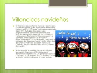 Villancicos navideños 
 El villancico es una forma musical y poética en 
castellano y portugués, tradicional de España, 
Latinoamérica y Portugal, muy popular entre los 
siglos XV y XVIII. Los villancicos eran 
originariamente canciones profanas con 
estribillo, de origen popular y armonizadas a 
varias voces. Posteriormente comenzaron a 
cantarse en las iglesias y a asociarse 
específicamente con la Navidad. Compositores 
notables de villancicos fueron, entre otros, Juan 
del Encina, Pedro de Escobar, Francisco 
Guerrero, Gaspar Fernández y Juan Gutiérrez 
de Padilla. 
 Actualmente, tras el declive de la antigua 
forma del villancico, el término pasó a 
denominar simplemente un género de canción 
cuya letra hace referencia a la Navidad y que 
se canta tradicionalmente en esas fechas. 
 