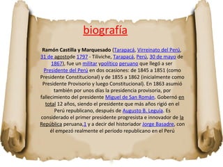 biografía 
Ramón Castilla y Marquesado (Tarapacá, Virreinato del Perú, 
31 de agostode 1797 - Tiliviche, Tarapacá, Perú, 30 de mayo de 
1867), fue un militar ypolítico peruano que llegó a ser 
Presidente del Perú en dos ocasiones: de 1845 a 1851 (como 
Presidente Constitucional) y de 1855 a 1862 (inicialmente como 
Presidente Provisorio y luego Constitucional). En 1863 asumió 
también por unos días la presidencia provisoria, por 
fallecimiento del presidente Miguel de San Román. Gobernó en 
total 12 años, siendo el presidente que más años rigió en el 
Perú republicano, después de Augusto B. Leguía. Es 
considerado el primer presidente progresista e innovador de la 
República peruana,1 y a decir del historiador Jorge Basadre, con 
él empezó realmente el período republicano en el Perú 
 
