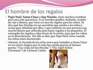 El hombre de los regalos
Papá Noel, Santa Claus o San Nicolás, tiene muchos nombres
pero una sola apariencia. Es el hombre gordito, barbudo, vestido
de rojo y blanco, que tiene un saco de regalos para los niños. Se
dice que San Nicolás era un sacerdote que amaba a los niños y
sentía gran afinidad por ellos, y que también era una persona con
mucho dinero que utilizaba para hacer regalos a los pequeños. Él
entregaba los regalos a altas horas de la noche, para que los niños
no lo descubrieran. Por ello se dice que Papá Noel viene cuando
los niños están durmiendo.
Además, la leyenda de los ocho renos que trasladan a Santa Claus
en un trineo mágico por el cielo fue creada gracias al famoso
poema "Una visita de San Nicolás" ("The nigth before
Christmas") de Clement Clarke.
 