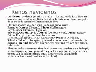 Renos navideños
Los Renos navideños permitirían repartir los regalos de Papá Noel en
la noche que va del 24 de diciembre al 25 de diciembre. Los encargados
de su cuidado serían los Duendes navideños.
El trineo mágico volador, sería tirado por nueve renos
llamados Donner (Trueno), Blitzen (Relámpago o
Rayo), Vixen (Bromista, Juguetón,
Travieso), Cupid(Cupido), Comet (Cometa, Veloz), Dasher (Alegre,
Brioso, Enérgico, Jactancioso, Presuntuoso o
Vondín), Dancer (Bailarín, o Danzarín), y Prancer (Acróbata,
Saltador, Saltarín o Pompón); y liderados por un reno con la nariz roja
llamado Rudolph (Rodolfo); siendo este el último reno en agregarse a
la historia.
El orden de los ocho renos tirando el trineo, que van detrás de Rudolph,
sería el siguiente; en el supuesto de que los renos que se nombran en el
poema van de adelante hacia atrás. (Los renos de la izquierda
serían machos y los de la derecha hembras).
 