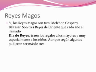 Reyes Magos
Sí, los Reyes Magos son tres: Melchor, Gaspar y
Baltasar. Son tres Reyes de Oriente que cada año el
llamado
Dia de Reyes, traen los regalos a los mayores y muy
especialmente a los niños. Aunque según algunos
pudieron ser másde tres
 