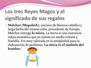 Los tres Reyes Magos y el
significado de sus regalos
Melchor (Magalath), anciano de blancos cabellos y
larga barba del mismo color, procedente de Europa;
Melchor entrega la mirra, La mirra es una sustancia
rojiza aromática que es común en medio oriente y
Somalia. Era muy valorada en la antigüedad para la
elaboración de perfumes. La mirra es el símbolo del
hombre.
 