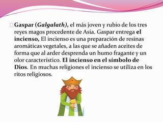 Gaspar (Galgalath), el más joven y rubio de los tres
reyes magos procedente de Asia. Gaspar entrega el
incienso, El incienso es una preparación de resinas
aromáticas vegetales, a las que se añaden aceites de
forma que al arder desprenda un humo fragante y un
olor característico. El incienso en el símbolo de
Dios. En muchas religiones el incienso se utiliza en los
ritos religiosos.
 