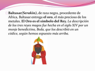 Baltasar(Serakin), de raza negra, procedente de
Africa, Baltasar entrega el oro, el más precioso de los
metales. El Oro es el símbolo del Rey. La descripción
de los tres reyes magos fue hecha en el siglo XIV por un
monje benedictino, Beda, que los describió en un
códice, según hemos espuesto más arriba.
 
