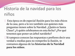 Historia de la navidad para los
niños
Esta época es de especial ilusión para los más chicos
de la casa, pero a la vez también son quienes más
preguntas tienen sobre la Navidad. ¿Quién es Santa
Claus? ¿A quién celebramos en esta fecha? ¿Por qué
tenemos que poner un árbol navideño?
Si tampoco conoces las respuestas o prefieres decir una
verdad a medias para no romperles la ilusión, te
contamos algunas de las historias de la Navidad
para los niños.
 